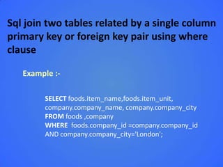 Sql join two tables related by a single column
primary key or foreign key pair using where
clause

   Example :-

        SELECT foods.item_name,foods.item_unit,
        company.company_name, company.company_city
        FROM foods ,company
        WHERE foods.company_id =company.company_id
        AND company.company_city='London';
 