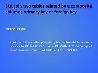 SQL join two tables related by a composite
columns primary key or foreign key


Introduction:-


  a join, which is made up by using two tables which contain a
  composite PRIMARY KEY (i.e. a PRIMARY KEY made up of
  more than one columns of table) and FOREIGN KEY.
 