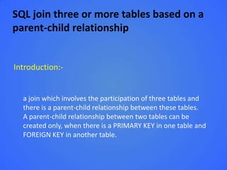 SQL join three or more tables based on a
parent-child relationship


Introduction:-


  a join which involves the participation of three tables and
  there is a parent-child relationship between these tables.
  A parent-child relationship between two tables can be
  created only, when there is a PRIMARY KEY in one table and
  FOREIGN KEY in another table.
 