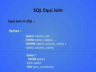 SQL Equi Join
Equi Join in SQL :-

Syntax :-
            Select column_list
            FROM table1, table2....
            WHERE table1.column_name =
            table2.column_name;

            Select *
             FROM table1
            JOIN table2
            [ON (join_condition)]
 