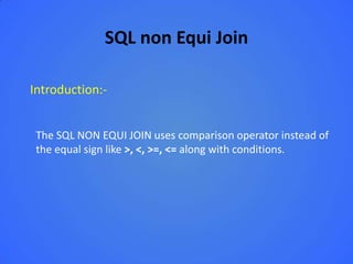 SQL non Equi Join

Introduction:-


 The SQL NON EQUI JOIN uses comparison operator instead of
 the equal sign like >, <, >=, <= along with conditions.
 