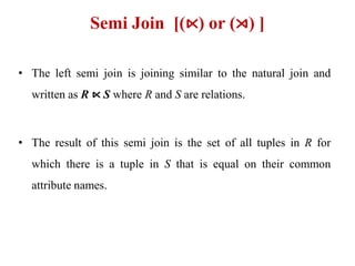 Semi Join [(⋉) or (⋊) ]
• The left semi join is joining similar to the natural join and
written as R ⋉ S where R and S are relations.
• The result of this semi join is the set of all tuples in R for
which there is a tuple in S that is equal on their common
attribute names.
 