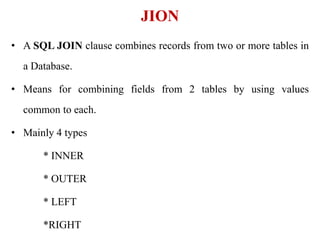 • A SQL JOIN clause combines records from two or more tables in
a Database.
• Means for combining fields from 2 tables by using values
common to each.
• Mainly 4 types
* INNER
* OUTER
* LEFT
*RIGHT
JION
 