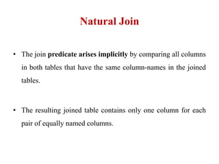 Natural Join
• The join predicate arises implicitly by comparing all columns
in both tables that have the same column-names in the joined
tables.
• The resulting joined table contains only one column for each
pair of equally named columns.
 