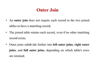 Outer Join
• An outer join does not require each record in the two joined
tables to have a matching record.
• The joined table retains each record, even if no other matching
record exists.
• Outer joins subdivide further into left outer joins, right outer
joins, and full outer joins, depending on which table's rows
are retained.
 