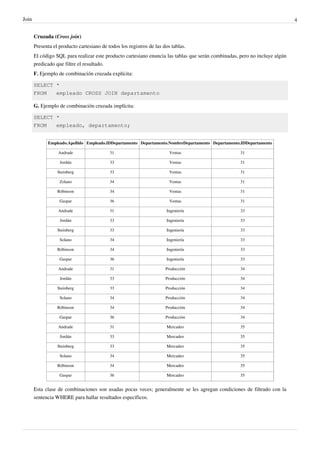 Join 4
Cruzada (Cross join)
Presenta el producto cartesiano de todos los registros de las dos tablas.
El código SQL para realizar este producto cartesiano enuncia las tablas que serán combinadas, pero no incluye algún
predicado que filtre el resultado.
F. Ejemplo de combinación cruzada explícita:
SELECT *
FROM empleado CROSS JOIN departamento
G. Ejemplo de combinación cruzada implícita:
SELECT *
FROM empleado, departamento;
Empleado.Apellido Empleado.IDDepartamento Departamento.NombreDepartamento Departamento.IDDepartamento
Andrade 31 Ventas 31
Jordán 33 Ventas 31
Steinberg 33 Ventas 31
Zolano 34 Ventas 31
Róbinson 34 Ventas 31
Gaspar 36 Ventas 31
Andrade 31 Ingeniería 33
Jordán 33 Ingeniería 33
Steinberg 33 Ingeniería 33
Solano 34 Ingeniería 33
Róbinson 34 Ingeniería 33
Gaspar 36 Ingeniería 33
Andrade 31 Producción 34
Jordán 33 Producción 34
Steinberg 33 Producción 34
Solano 34 Producción 34
Róbinson 34 Producción 34
Gaspar 36 Producción 34
Andrade 31 Mercadeo 35
Jordán 33 Mercadeo 35
Steinberg 33 Mercadeo 35
Solano 34 Mercadeo 35
Róbinson 34 Mercadeo 35
Gaspar 36 Mercadeo 35
Esta clase de combinaciones son usadas pocas veces; generalmente se les agregan condiciones de filtrado con la
sentencia WHERE para hallar resultados específicos.
 