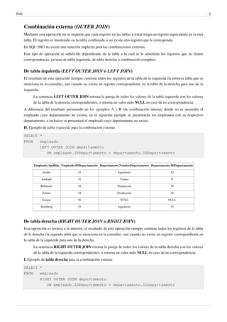 Join 5
Combinación externa (OUTER JOIN)
Mediante esta operación no se requiere que cada registro en las tablas a tratar tenga un registro equivalente en la otra
tabla. El registro es mantenido en la tabla combinada si no existe otro registro que le corresponda.
En SQL:2003 no existe una notación implícita para las combinaciones externas.
Este tipo de operación se subdivide dependiendo de la tabla a la cual se le admitirán los registros que no tienen
correspondencia, ya sean de tabla izquierda, de tabla derecha o combinación completa.
De tabla izquierda (LEFT OUTER JOIN o LEFT JOIN)
El resultado de esta operación siempre contiene todos los registros de la tabla de la izquierda (la primera tabla que se
menciona en la consulta), aun cuando no exista un registro correspondiente en la tabla de la derecha para uno de la
izquierda.
La sentencia LEFT OUTER JOIN retorna la pareja de todos los valores de la tabla izquierda con los valores
de la tabla de la derecha correspondientes, o retorna un valor nulo NULL en caso de no correspondencia.
A diferencia del resultado presentado en los ejemplos A y B (de combinación interna) donde no se mostraba el
empleado cuyo departamento no existía, en el siguiente ejemplo se presentarán los empleados con su respectivo
departamento, e inclusive se presentará el empleado cuyo departamento no existe.
H. Ejemplo de tabla izquierda para la combinación externa:
SELECT *
FROM empleado
LEFT OUTER JOIN departamento
ON empleado.IDDepartamento = departamento.IDDepartamento
Empleado.Apellido Empleado.IDDepartamento Departamento.NombreDepartamento Departamento.IDDepartamento
Jordán 33 Ingeniería 33
Andrade 31 Ventas 31
Róbinson 34 Producción 34
Zolano 34 Producción 34
Gaspar 36 NULL NULL
Steinberg 33 Ingeniería 33
De tabla derecha (RIGHT OUTER JOIN o RIGHT JOIN)
Esta operación es inversa a la anterior; el resultado de esta operación siempre contiene todos los registros de la tabla
de la derecha (la segunda tabla que se menciona en la consulta), aun cuando no exista un registro correspondiente en
la tabla de la izquierda para uno de la derecha.
La sentencia RIGHT OUTER JOIN retorna la pareja de todos los valores de la tabla derecha con los valores
de la tabla de la izquierda correspondientes, o retorna un valor nulo NULL en caso de no correspondencia.
I. Ejemplo de tabla derecha para la combinación externa:
SELECT *
FROM empleado
RIGHT OUTER JOIN departamento
ON empleado.IDDepartamento = departamento.IDDepartamento
 