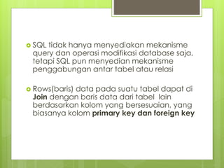  SQL tidak hanya menyediakan mekanisme
query dan operasi modifikasi database saja,
tetapi SQL pun menyedian mekanisme
penggabungan antar tabel atau relasi
 Rows(baris) data pada suatu tabel dapat di
Join dengan baris data dari tabel lain
berdasarkan kolom yang bersesuaian, yang
biasanya kolom primary key dan foreign key
 