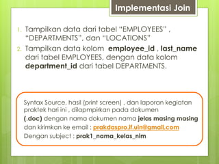 Implementasi Join
1. Tampilkan data dari tabel “EMPLOYEES” ,
“DEPARTMENTS”, dan “LOCATIONS”
2. Tampilkan data kolom employee_id , last_name
dari tabel EMPLOYEES, dengan data kolom
department_id dari tabel DEPARTMENTS.
Syntax Source, hasil (print screen) , dan laporan kegiatan
praktek hari ini , dilapmpirkan pada dokumen
(.doc) dengan nama dokumen nama jelas masing masing
dan kirimkan ke email : prakdaspro.if.uin@gmail.com
Dengan subject : prak1_nama_kelas_nim
 