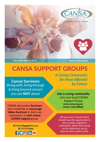 #CANSASupportGroups
#CANSACares
CANSA SUPPORT GROUPS
Cancer Survivors
(living with, living through
& living beyond cancer)
you are NOT alone! Join a caring community
- join your local CANSA
Support Group
www.cansa.org.za/
cancer-counselling/CANSA also invites Survivors
who would like to encourage
fellow Survivors in their own
community, to start a local
CANSA support group.
All Survivors in South Africa
should have the opportunity to
join a caring, supportive
community, where their needs
can be addressed, and to
improve their quality of life.
A Caring Community
for those Affected
by Cancer
www.cansa.org.zaTOLL FREE 0800 22 66 22
 