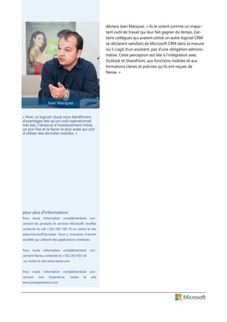 Jean Marques
déclare Jean Marques. « Ils le voient comme un impor-
tant outil de travail qui leur fait gagner du temps. Cer-
tains collègues qui avaient utilisé un autre logiciel CRM
se déclarent satisfaits de Microsoft CRM dans la mesure
où il s’agit d’un assistant, pas d’une obligation adminis-
trative. Cette perception est liée à l’intégration avec
Outlook et SharePoint, aux fonctions mobiles et aux
formations claires et précises qu’ils ont reçues de
Nerea. »
pour plus d’informations
Pour toute information complémentaire con-
cernant les produits et services Microsoft, veuillez
contacter le call +352 204 100 10 ou visitez le site
www.microsoft.lu/cases. Vous y trouverez d’autres
sociétés qui utilisent des applications similaires.
Pour toute information complémentaire con-
cernant Nerea, contactez le +352 263 933 34
ou visitez le site www.nerea.com
Pour toute information complémentaire con-
cernant Join Experience, visitez le site
www.joinexperience.com
« Avec ce logiciel cloud nous bénéficions
d'avantages tels qu’un coût opérationnel
très bas, l’absence d’investissement initial,
un prix fixe et la façon la plus aisée qui soit
d’utiliser des données mobiles. »
 