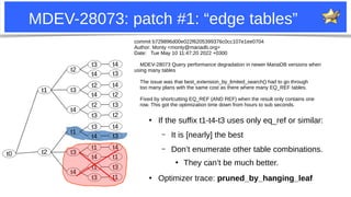 14
MDEV-28073: patch #1: “edge tables”
●
If the suffix t1-t4-t3 uses only eq_ref or similar:
– It is [nearly] the best
– Don’t enumerate other table combinations.
●
They can’t be much better.
●
Optimizer trace: pruned_by_hanging_leaf
t1
t1
t2
t2
t3
t4
t3
t4
t2
t4
t2
t3
t4
t3
t4
t2
t3
t2
t1
t3
t4
t3
t4
t1
t4
t1
t3
t4
t3
t4
t1
t3
t1
commit b729896d00e022f6205399376c0cc107e1ee0704
Author: Monty <monty@mariadb.org>
Date: Tue May 10 11:47:20 2022 +0300
MDEV-28073 Query performance degradation in newer MariaDB versions when
using many tables
The issue was that best_extension_by_limited_search() had to go through
too many plans with the same cost as there where many EQ_REF tables.
Fixed by shortcutting EQ_REF (AND REF) when the result only contains one
row. This got the optimization time down from hours to sub seconds.
t0
 