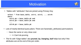 30
Motivation
●
Tables with “attributes” that are joined using Primary Key
select * from base_table, attr1, attr2, ... attrN
where
attr1.pk = base_table.pk and
attr2.pk = base_table.pk and
...
attrN.pk = base_table.pk
●
Lots of nearly-identical query plans: There are factorial(n_attributes) permutations
– Have the same or very close cost
●
=> Can’t do pruning
●
The fix with “Edge tables” aka pruned_by_hanging_leaf helps but only if the
attributes are at the end of the join order.
 