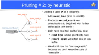 6
Pruning # 2: by heuristic
●
Adding a table tX to a join prefix
– Adds read_time (time to read tX)
– Produces record_count row
combinations to be joined with further
tables (aka “join suffix”).
– Both have an effect on the total cost:
●
read_time is time spent right now.
●
record_count will affect cost of join
suffix.
– We don’t know the “exchange ratio”
because we don’t know the costs of
“join suffix”.
t0
t1
t2
t3
incoming_record_count
record_count_t1
record_count_t2
record_count_t3
read_time_t1
 