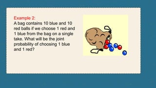 Example 2:
A bag contains 10 blue and 10
red balls if we choose 1 red and
1 blue from the bag on a single
take. What will be the joint
probability of choosing 1 blue
and 1 red?
 