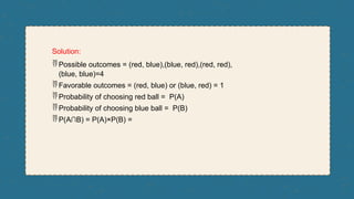 Solution:
 Possible outcomes = (red, blue),(blue, red),(red, red),
(blue, blue)=4
 Favorable outcomes = (red, blue) or (blue, red) = 1
 Probability of choosing red ball = P(A)
 Probability of choosing blue ball = P(B)
 P(A∩B) = P(A)×P(B) =
 