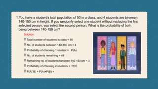 1.You have a student’s total population of 50 in a class, and 4 students are between
140-150 cm in height. If you randomly select one student without replacing the first
selected person, you select the second person. What is the probability of both
being between 140-150 cm?
Solution:
 Total number of students in class = 50
 No. of students between 140-150 cm = 4
 Probability of choosing 1 student = P(A)
 No. of students remaining = 49
 Remaining no. of students between 140-150 cm = 3
 Probability of choosing 2 students = P(B)
 P(A∩B) = P(A)×P(B) =
 