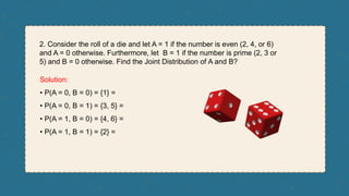 2. Consider the roll of a die and let A = 1 if the number is even (2, 4, or 6)
and A = 0 otherwise. Furthermore, let B = 1 if the number is prime (2, 3 or
5) and B = 0 otherwise. Find the Joint Distribution of A and B?
Solution:
• P(A = 0, B = 0) = {1} =
• P(A = 0, B = 1) = {3, 5} =
• P(A = 1, B = 0) = {4, 6} =
• P(A = 1, B = 1) = {2} =
 