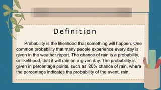 D e fi n i t i o n
Probability is the likelihood that something will happen. One
common probability that many people experience every day is
given in the weather report. The chance of rain is a probability,
or likelihood, that it will rain on a given day. The probability is
given in percentage points, such as '20% chance of rain, where
the percentage indicates the probability of the event, rain.
 