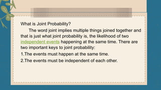 What is Joint Probability?
The word joint implies multiple things joined together and
that is just what joint probability is, the likelihood of two
independent events happening at the same time. There are
two important keys to joint probability:
1.The events must happen at the same time.
2.The events must be independent of each other.
 