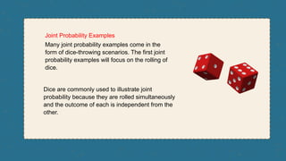 Joint Probability Examples
Many joint probability examples come in the
form of dice-throwing scenarios. The first joint
probability examples will focus on the rolling of
dice.
Dice are commonly used to illustrate joint
probability because they are rolled simultaneously
and the outcome of each is independent from the
other.
 