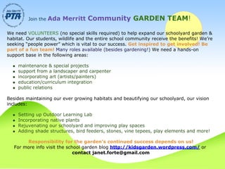 Join the   Ada Merritt Community GARDEN TEAM!

We need VOLUNTEERS (no special skills required) to help expand our schoolyard garden &
habitat. Our students, wildlife and the entire school community receive the benefits! We’re
seeking “people power” which is vital to our success. Get inspired to get involved! Be
part of a fun team! Many roles available (besides gardening!) We need a hands-on
support base in the following areas:

    maintenance & special projects
    support from a landscaper and carpenter
    incorporating art (artists/painters)
    education/curriculum integration
    public relations

Besides maintaining our ever growing habitats and beautifying our schoolyard, our vision
includes:

    Setting up Outdoor Learning Lab
    Incorporating native plants
    Rejuvenating our schoolyard and improving play spaces
    Adding shade structures, bird feeders, stones, vine tepees, play elements and more!

        Responsibility for the garden’s continued success depends on us!
   For more info visit the school garden blog http://kidsgarden.wordpress.com/ or
                              contact janet.forte@gmail.com
 