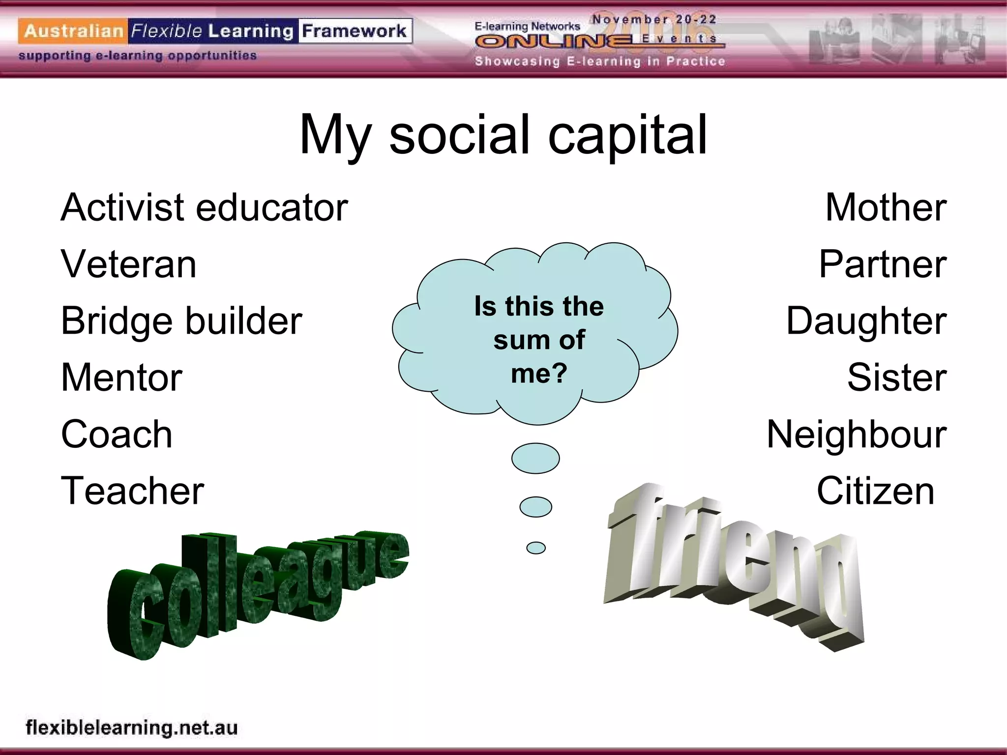 My social capital Activist educator Veteran  Bridge builder Mentor Coach Teacher Mother Partner Daughter Sister Neighbour Citizen  colleague friend Is this the sum of me? 