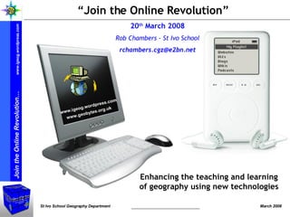 “ Join the Online Revolution” 20 th  March 2008 Rob Chambers - St Ivo School [email_address] Enhancing the teaching and learning of geography using new technologies www.igeog.wordpress.com www.geobytes.org.uk   