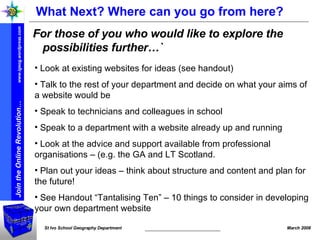 What Next? Where can you go from here? For those of you who would like to explore the possibilities further…` Look at existing websites for ideas (see handout) Talk to the rest of your department and decide on what your aims of a website would be  Speak to technicians and colleagues in school Speak to a department with a website already up and running  Look at the advice and support available from professional organisations – (e.g. the GA and LT Scotland. Plan out your ideas – think about structure and content and plan for the future! See Handout “Tantalising Ten” – 10 things to consider in developing your own department website 
