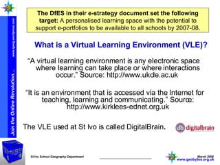 The DfES in their e-strategy document set the following target:   A personalised learning space with the potential to support e-portfolios to be available to all schools by 2007-08. What is a Virtual Learning Environment (VLE)? “ A virtual learning environment is any electronic space where learning can take place or where interactions occur.” Source: http://www.ukcle.ac.uk  “ It is an environment that is accessed via the Internet for teaching, learning and communicating.” Source: http://www.kirklees-ednet.org.uk The VLE used at St Ivo is called DigitalBrain . www.geobytes.org.uk 