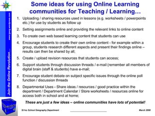 Some ideas for using Online Learning communities for Teaching / Learning… Uploading / sharing resources used in lessons (e.g. worksheets / powerpoints etc.) for use by students as follow up Setting assignments online and providing the relevant links to online content To create own web based learning content that students can use Encourage students to create their own online content - for example within a group, students research different aspects and present their findings online – results can then be shared by all; Create / upload revision resources that students can access; Support students through discussion threads / e-mail (remember all members of digital brain (staff & students) have e-mail; Encourage student debate on subject specific issues through the online poll function / discussion threads Departmental Uses - Share ideas / resources / good practice within the department / Department Calendar / Store worksheets / resources online for access both in school and at home; These are just a few ideas – online communities have lots of potential! 