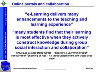 Online portals and collaboration… “ e-Learning delivers many enhancements to the teaching and learning experience” “ many students find that their learning is most effective when they actively construct knowledge during group social interaction and collaboration” Steve Lee & Miles Berry (2006) – “Effective e-Learning through collaboration” (Coming of Age – An introduction to the new world wide web) 