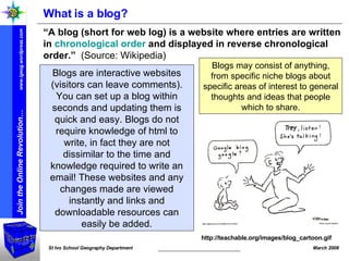 What is a blog? “ A blog (short for web log) is a website where entries are written in  chronological order  and displayed in reverse chronological order.”   (Source: Wikipedia) http://teachable.org/images/blog_cartoon.gif Blogs are interactive websites (visitors can leave comments). You can set up a blog within seconds and updating them is quick and easy. Blogs do not require knowledge of html to write, in fact they are not dissimilar to the time and knowledge required to write an email! These websites and any changes made are viewed instantly and links and downloadable resources can easily be added. Blogs may consist of anything, from specific niche blogs about specific areas of interest to general thoughts and ideas that people which to share. 