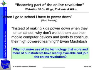 Websites, VLEs, Blogs, Podcasts & Wikis “ Becoming part of the online revolution” “ Instead of making kids power down when they enter school, why don’t we let them use their mobile computer devices and ipods to continue their high powered learning”? Ewan MacIntosh  Why not make use of the technology that more and more of our students have readily available and join the online revolution? “ When I go to school I have to power down”  ( Marc Prensky ) 