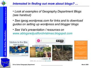Interested in finding out more about blogs? … Look at examples of Geography Department Blogs (see handout) See igeog.wordpress.com for links and to download guides on setting up wordpress and blogger blogs See Val’s presentation / resources on  www.ablogsnotjustforchristmas.blogspot.com   