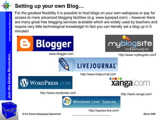 Setting up your own Blog… For the greatest flexibility it is possible to host blogs on your own webspace or pay for access to more advanced blogging facilities (e.g. www.typepad.com) – however there are many great free blogging services available which are widely used by teachers and require very little technological knowledge! In fact you can literally set a blog up in 5 minutes! http://www.xanga.com/ http://www.wordpress.com http://www.livejournal.com www.blogger.com http://www.myblogsite.com / http://spaces.live.com/ 