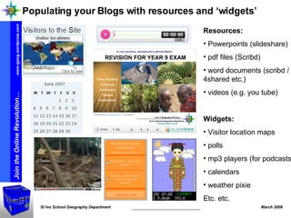 Resources: Powerpoints (slideshare) pdf files (Scribd) word documents (scribd / 4shared etc.) videos (e.g. you tube) Widgets: Visitor location maps polls mp3 players (for podcasts) calendars weather pixie Etc. etc.  Populating your Blogs with resources and ‘widgets’ 