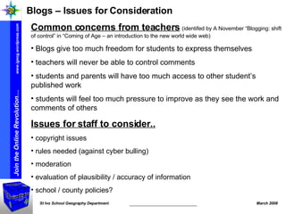 Blogs – Issues for Consideration Common concerns from teachers   (identifed by A November “Blogging: shift of control” in “Coming of Age – an introduction to the new world wide web) Blogs give too much freedom for students to express themselves teachers will never be able to control comments students and parents will have too much access to other student’s published work students will feel too much pressure to improve as they see the work and comments of others Issues for staff to consider.. copyright issues rules needed (against cyber bulling) moderation evaluation of plausibility / accuracy of information school / county policies? 
