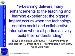 “ e-Learning delivers many enhancements to the teaching and learning experience; the biggest impact occurs when the technology enables social and collaborative interaction where all parties actively build their understanding” Steve Lee & Miles Berry (2006) – “Learning through collaboration” (Coming of Age – An introduction to the new world wide web) 