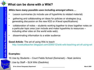What can be done with a Wiki? Wikis have many possible uses including amongst others…. Lesson summaries (to include use of hyperlinks to related material) gathering and collaborating on ideas for policies or strategies (e.g. generating discussion on the new KS3 or A’level specifications) collaboration of notes – students working together to draw together notes on a particular topic area (can include and make hyperlinks to resources – including other sites on the world wide web). disseminating information to a wider audience Good Article:  The art of using Wiki to teach  http://coolcatteacher.blogspot.com/2005/12/wiki-wiki-teaching-art-of-using-wiki.html   Examples: Use by Students – Court Fields School (Somerset) – Noel Jenkins Use by Staff – SLN Wiki (Geolinks) 