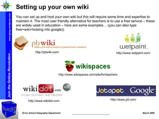 Setting up your own wiki  You can set up and host your own wiki but this will require some time and expertise to maintain it. The most user friendly alternative for teachers is to use a free service – these are widely used in education – here are some examples… (you can also type free+wiki+hosting into google)) http://www.wikispaces.com/site/for/teachers http://pbwiki.com/ http://www.wetpaint.com/ http://www.wikidot.com  http://www.jot.com/ 