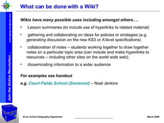 What can be done with a Wiki? Wikis have many possible uses including amongst others…. Lesson summaries (to include use of hyperlinks to related material) gathering and collaborating on ideas for policies or strategies (e.g. generating discussion on the new KS3 or A’level specifications) collaboration of notes – students working together to draw together notes on a particular topic area (can include and make hyperlinks to resources – including other sites on the world wide web). disseminating information to a wider audience For examples see handout e.g.  Court Fields School (Somerset)  – Noel Jenkins 