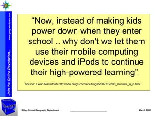 “ Now, instead of making kids power down when they enter school .. why don't we let them use their mobile computing devices and iPods to continue their high-powered learning”.  Source: Ewan Macintosh http://edu.blogs.com/edublogs/2007/03/200_minutes_a_n.html 