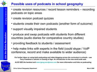 Possible uses of podcasts in school geography create revision resources / record lesson reminders – recording podcasts on topic areas create revision podcast quizzes students create their own podcasts (another form of outcome) support visually impaired students produce and swap podcasts with students from different countries (audio diaries for comparative country studies) providing feedback to students / assessment help make links with experts in the field (could skype / VoIP conference, record and make available to wider audience) For further ideas on using both podcasting and video blogging across the curriculum in schools – see Terry Freedman’s articles in Coming of Age: An introduction to the new world wide web. ALSO SEE the handout and  www.igeog.wordpress.com  for more information and links on podcasting 