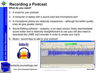 http://audacity.sourceforge.net/ Recording a Podcast What do you need? A script for your podcast  A computer or laptop with a sound card and microphone port A microphone (these are relatively inexpensive – although the better quality ones do give greater clarity) Sound Editing software – audacity, is an open source, freely downloadable sound editor and is relatively straightforward to use (you will also need to download the LAME mp3 encoder in order to create your mp3) Music / sound clips to add to your podcast 