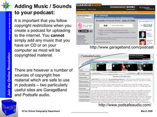 http://www.podsafeaudio.com/ http://www.garageband.com/podcast Adding Music / Sounds to your podcast: It is important that you follow copyright restrictions when you create a podcast for uploading to the internet. You  cannot  simply add any music that you have on CD or on your computer as most will be copyrighted material.  There are however a number of sources of copyright free material which are safe to use in podcasts – two particularly useful sites are GarageBand and Podsafe audio. 