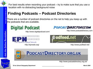 There are a number of podcast directories on the net to help you keep up with the podcasts that are available.  Finding Podcasts – Podcast Directories For best results when recording your podcast – try to make sure that you use a location with no distracting background noise  http://www.podcastdirectory.org.uk/ http://www.podfeed.net/ http://epnweb.org/ http://www.podcastdirectory.com http://www.digitalpodcast.com/ 