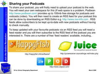 Sharing your Podcasts To share your podcast, you will firstly need to upload your podcast to the web. You will need your own webspace for this (If web space is a problem, Podbean  http://www.podbean.com/  provides up to 100mb free storage for podcasts and vodcasts (video). You will then need to create an RSS feed for your podcast this can be done by downloading an RSS Editor e.g.  http://www.rss-info.com  . RSS feeds allow subscribers to be kept up-to-date with new podcasts without having to check manually.  To keep updated with your favourite podcasts via an RSS feed you will need a feed reader and you will then subscribe to the RSS feed of the podcast you are interested in. There are a number of free ‘feed readers’ available, including.. http://juicereceiver.sourceforge.net/index.php http://www.ziepod.com/ http://happyfish.info/software / 