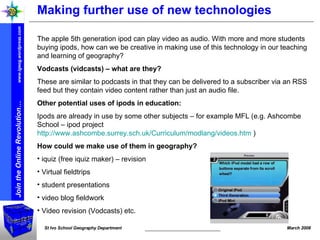 Making further use of new technologies The apple 5th generation ipod can play video as audio. With more and more students buying ipods, how can we be creative in making use of this technology in our teaching and learning of geography? Vodcasts (vidcasts) – what are they? These are similar to podcasts in that they can be delivered to a subscriber via an RSS feed but they contain video content rather than just an audio file. Other potential uses of ipods in education: Ipods are already in use by some other subjects – for example MFL (e.g. Ashcombe School – ipod project  http://www.ashcombe.surrey.sch.uk/Curriculum/modlang/videos.htm  )   How could we make use of them in geography? iquiz (free iquiz maker) – revision Virtual fieldtrips student presentations  video blog fieldwork Video revision (Vodcasts) etc. 