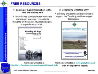 Can be downloaded at  http://terry-freedman.org.uk/artman/publish/cat_index_30.php   Can be downloaded at  www.geobytes.org.uk  (visit the department section)   2. Geography Directory 2007 A directory of weblinks and resources to support the Teaching and Learning of Geography.  1. Coming of Age: Introduction to the new world wide web A fantastic free booklet packed with case studies and teachers / consultants thoughts on the use of new technologies, how pupils respond etc.  FREE RESOURCES 
